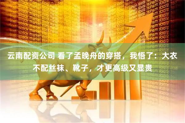 云南配资公司 看了孟晚舟的穿搭，我悟了：大衣不配丝袜、靴子，才更高级又显贵