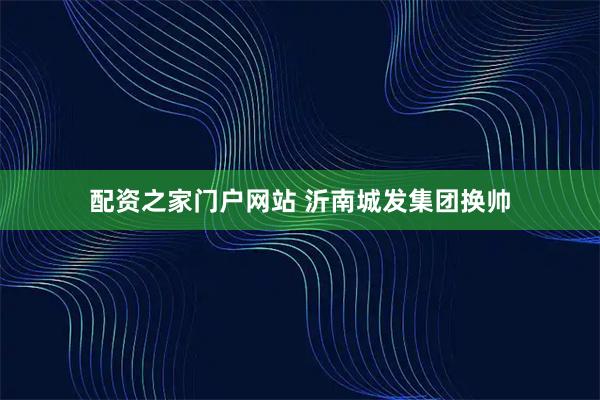 配资之家门户网站 沂南城发集团换帅