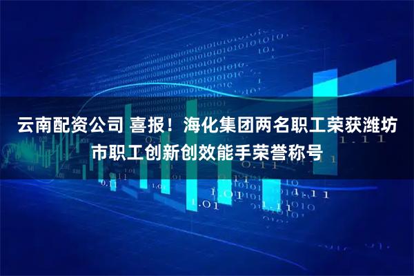 云南配资公司 喜报！海化集团两名职工荣获潍坊市职工创新创效能手荣誉称号