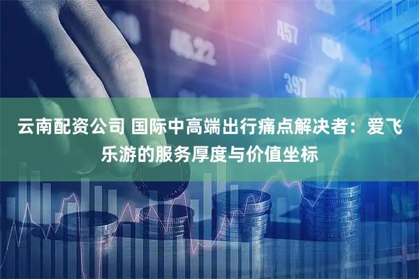 云南配资公司 国际中高端出行痛点解决者：爱飞乐游的服务厚度与价值坐标