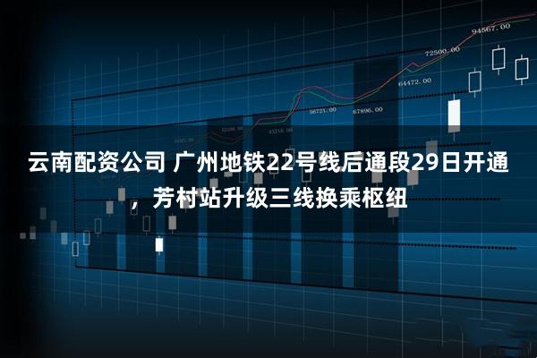 云南配资公司 广州地铁22号线后通段29日开通，芳村站升级三线换乘枢纽