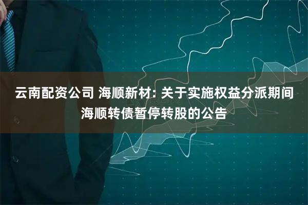 云南配资公司 海顺新材: 关于实施权益分派期间海顺转债暂停转股的公告
