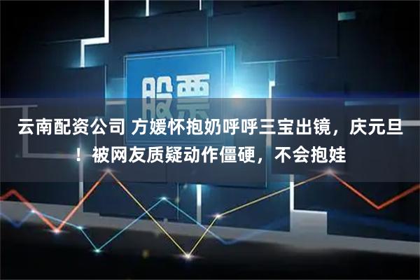 云南配资公司 方媛怀抱奶呼呼三宝出镜，庆元旦！被网友质疑动作僵硬，不会抱娃