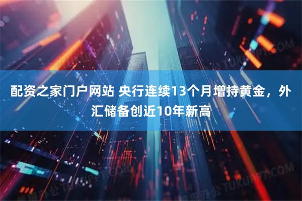 配资之家门户网站 央行连续13个月增持黄金，外汇储备创近10年新高