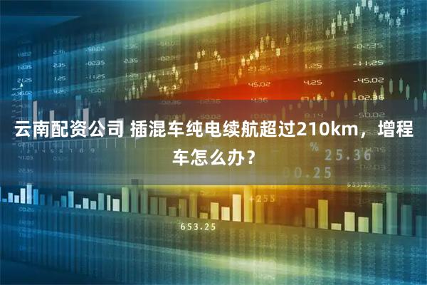 云南配资公司 插混车纯电续航超过210km，增程车怎么办？