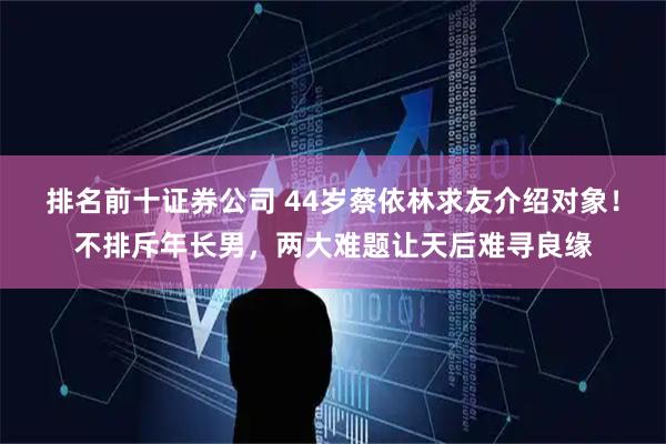 排名前十证券公司 44岁蔡依林求友介绍对象！不排斥年长男，两大难题让天后难寻良缘