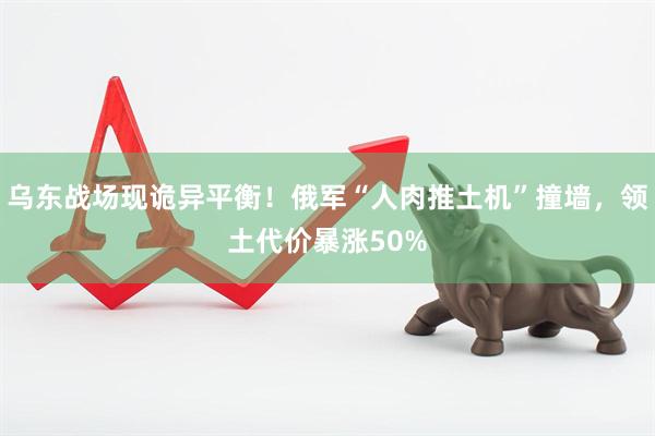 乌东战场现诡异平衡！俄军“人肉推土机”撞墙，领土代价暴涨50%