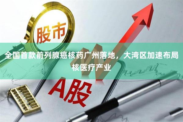 全国首款前列腺癌核药广州落地，大湾区加速布局核医疗产业