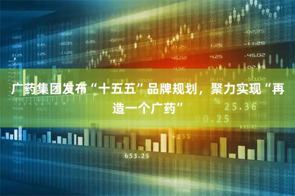 广药集团发布“十五五”品牌规划，聚力实现“再造一个广药”