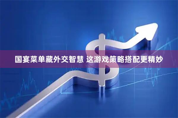 国宴菜单藏外交智慧 这游戏策略搭配更精妙