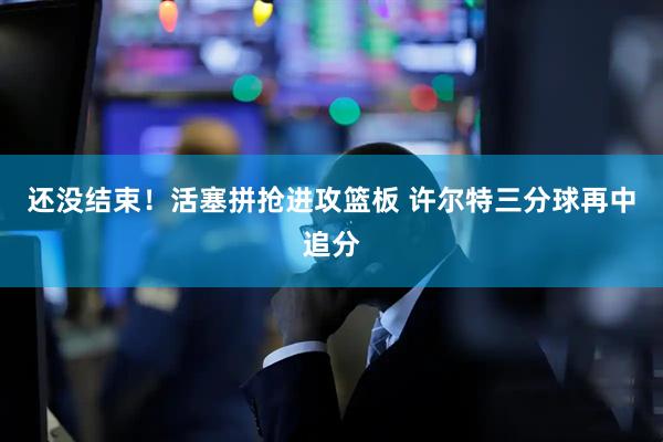 还没结束！活塞拼抢进攻篮板 许尔特三分球再中追分