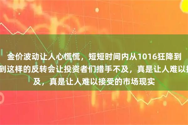 金价波动让人心慌慌，短短时间内从1016狂降到1005，谁能想到这样的反转会让投资者们措手不及，真是让人难以接受的市场现实