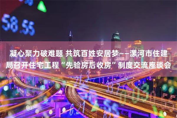 凝心聚力破难题 共筑百姓安居梦——漯河市住建局召开住宅工程“先验房后收房”制度交流座谈会