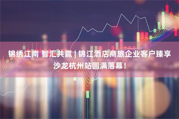 锦绣江南 智汇共赢 | 锦江酒店商旅企业客户臻享沙龙杭州站圆满落幕！