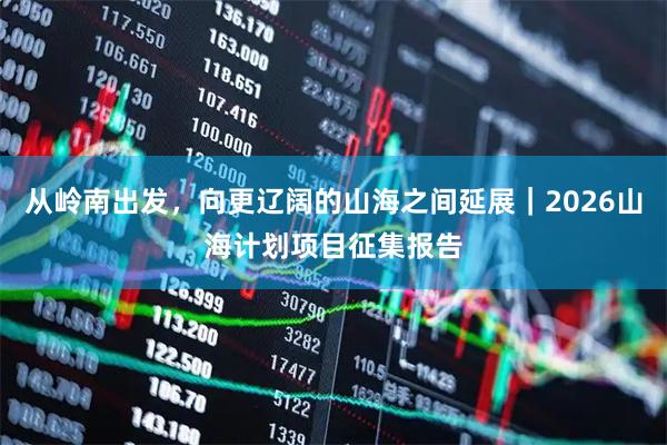 从岭南出发，向更辽阔的山海之间延展｜2026山海计划项目征集报告