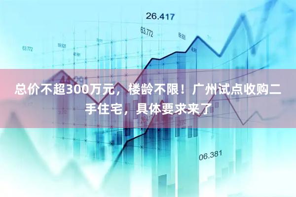 总价不超300万元，楼龄不限！广州试点收购二手住宅，具体要求来了