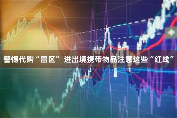 警惕代购“雷区” 进出境携带物品注意这些“红线”