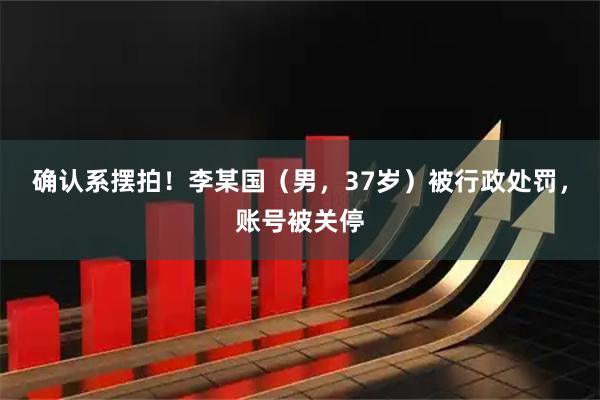确认系摆拍！李某国（男，37岁）被行政处罚，账号被关停